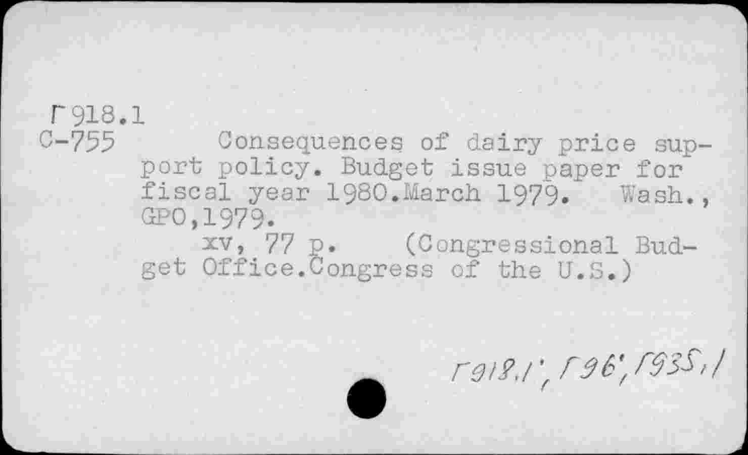 ﻿r918.1
C-755 Consequences of dairy price sup port policy. Budget issue paper for fiscal year 1980.March 1979. Wash. GPO,1979.
xv> 77 p. (Congressional Budget Office.Congress of the U.S.)